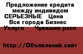 Предложение кредита между индивидом СЕРЬЕЗНЫЕ › Цена ­ 0 - Все города Бизнес » Услуги   . Чувашия респ.